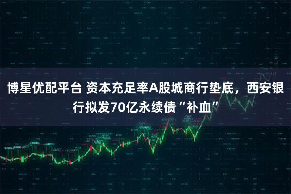 博星优配平台 资本充足率A股城商行垫底，西安银行拟发70亿永续债“补血”