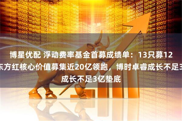博星优配 浮动费率基金首募成绩单：13只募126亿！东方红核心价值募集近20亿领跑，博时卓睿成长不足3亿垫底