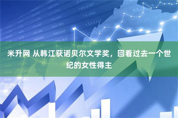 米升网 从韩江获诺贝尔文学奖，回看过去一个世纪的女性得主