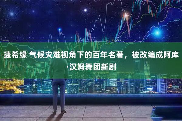 捷希缘 气候灾难视角下的百年名著，被改编成阿库·汉姆舞团新剧