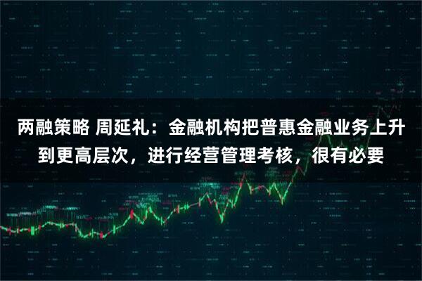 两融策略 周延礼：金融机构把普惠金融业务上升到更高层次，进行经营管理考核，很有必要