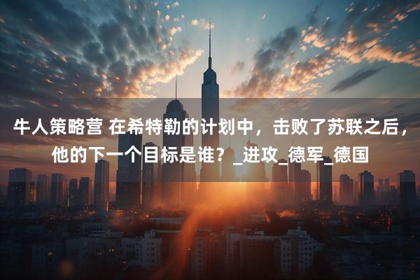 牛人策略营 在希特勒的计划中，击败了苏联之后，他的下一个目标是谁？_进攻_德军_德国