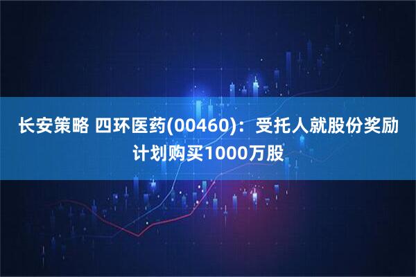 长安策略 四环医药(00460)：受托人就股份奖励计划购买1000万股