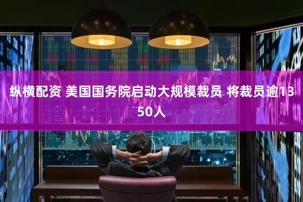 纵横配资 美国国务院启动大规模裁员 将裁员逾1350人