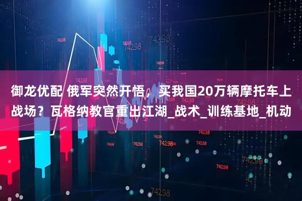 御龙优配 俄军突然开悟，买我国20万辆摩托车上战场？瓦格纳教官重出江湖_战术_训练基地_机动