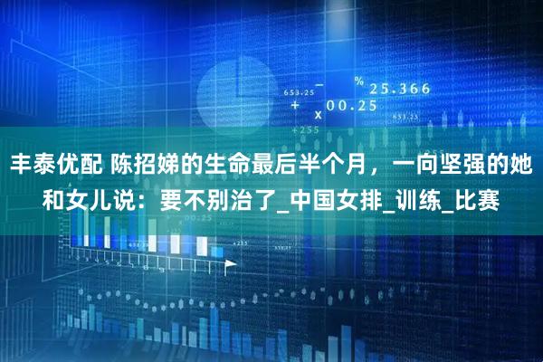 丰泰优配 陈招娣的生命最后半个月，一向坚强的她和女儿说：要不别治了_中国女排_训练_比赛