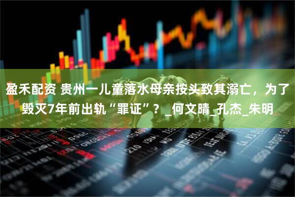 盈禾配资 贵州一儿童落水母亲按头致其溺亡，为了毁灭7年前出轨“罪证”？_何文晴_孔杰_朱明