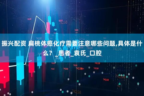 振兴配资 扁桃体癌化疗需要注意哪些问题,具体是什么？_患者_袁氏_口腔