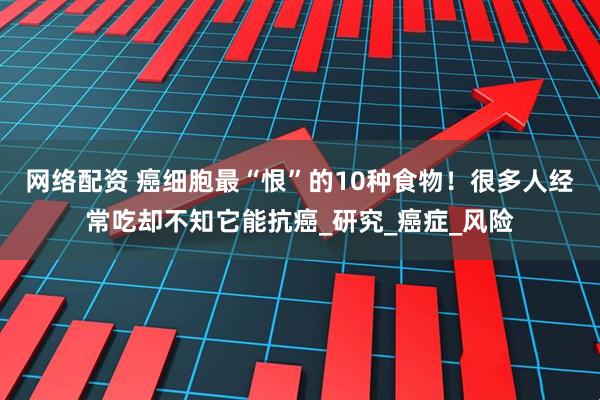 网络配资 癌细胞最“恨”的10种食物！很多人经常吃却不知它能抗癌_研究_癌症_风险