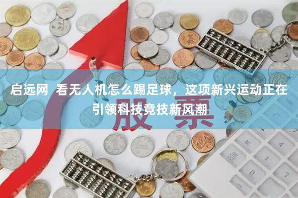 启远网  看无人机怎么踢足球，这项新兴运动正在引领科技竞技新风潮