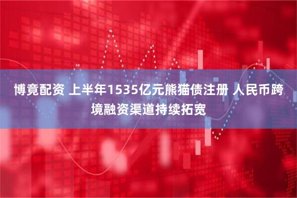 博竟配资 上半年1535亿元熊猫债注册 人民币跨境融资渠道持续拓宽
