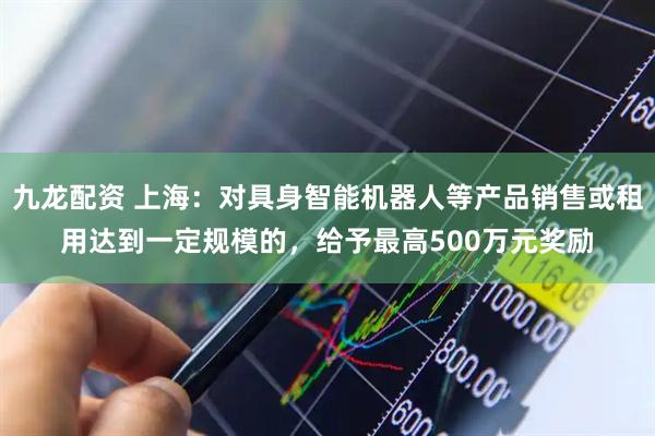 九龙配资 上海：对具身智能机器人等产品销售或租用达到一定规模的，给予最高500万元奖励