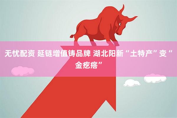 无忧配资 延链增值铸品牌 湖北阳新“土特产”变“金疙瘩”