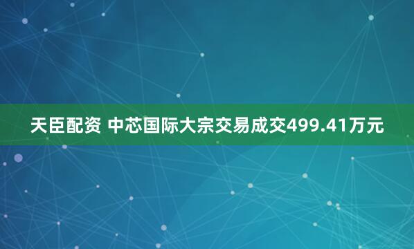 天臣配资 中芯国际大宗交易成交499.41万元