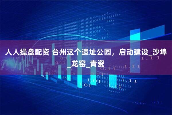 人人操盘配资 台州这个遗址公园，启动建设_沙埠_龙窑_青瓷
