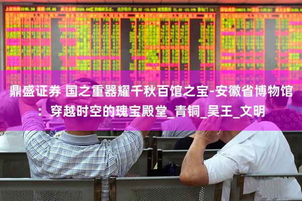 鼎盛证券 国之重器耀千秋百馆之宝-安徽省博物馆：穿越时空的瑰宝殿堂_青铜_吴王_文明