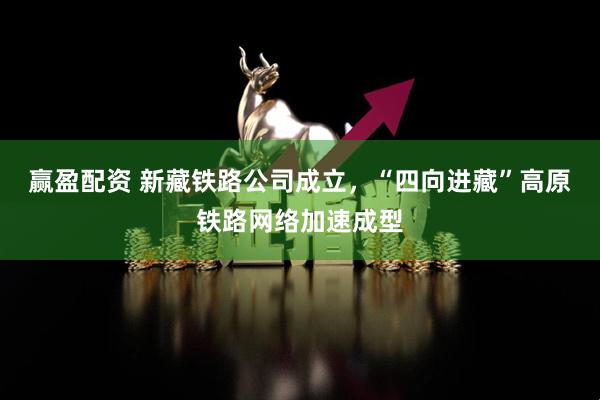 赢盈配资 新藏铁路公司成立，“四向进藏”高原铁路网络加速成型