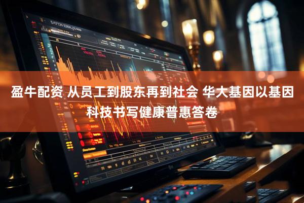 盈牛配资 从员工到股东再到社会 华大基因以基因科技书写健康普惠答卷