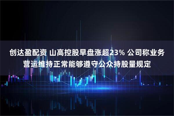 创达盈配资 山高控股早盘涨超23% 公司称业务营运维持正常能够遵守公众持股量规定