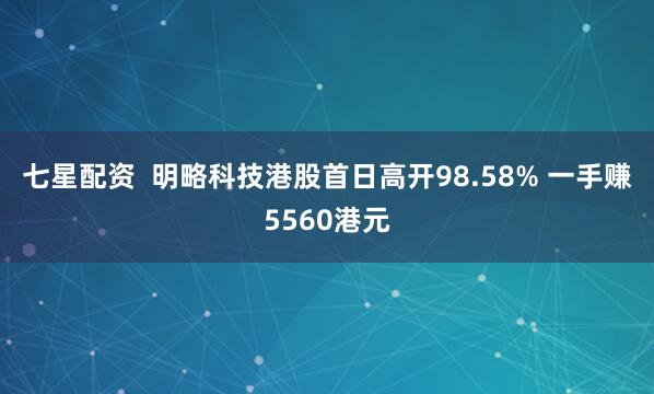 七星配资  明略科技港股首日高开98.58% 一手赚5560港元