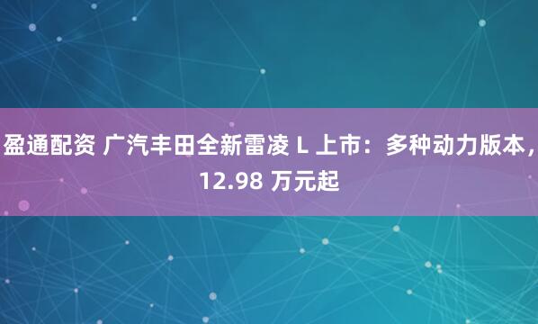 盈通配资 广汽丰田全新雷凌 L 上市：多种动力版本，12.98 万元起
