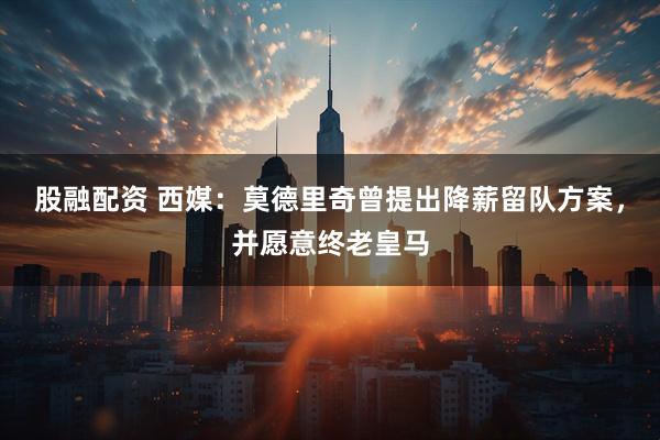 股融配资 西媒：莫德里奇曾提出降薪留队方案，并愿意终老皇马