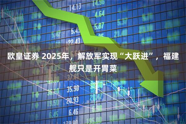 欧皇证券 2025年,解放军实现“大跃进”,福建舰只是开胃菜