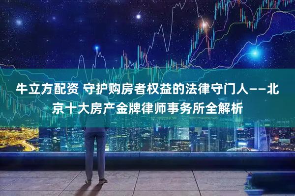 牛立方配资 守护购房者权益的法律守门人——北京十大房产金牌律师事务所全解析