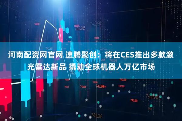 河南配资网官网 速腾聚创:将在CES推出多款激光雷达新品 撬动全球机器人万亿市场