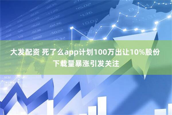 大发配资 死了么app计划100万出让10%股份 下载量暴涨引发关注