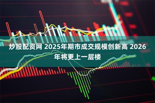 炒股配资网 2025年期市成交规模创新高 2026年将更上一层楼