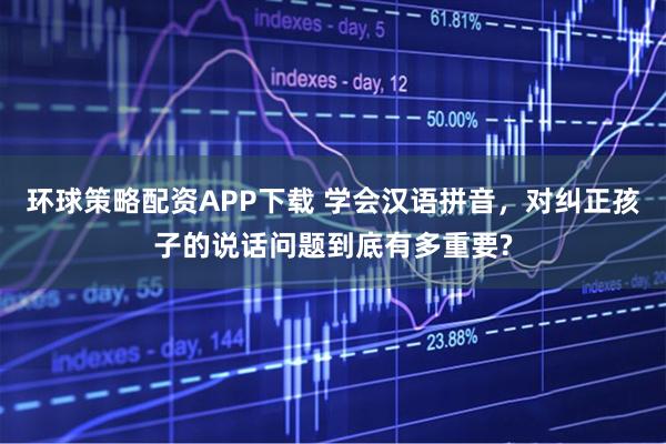 环球策略配资APP下载 学会汉语拼音，对纠正孩子的说话问题到底有多重要?