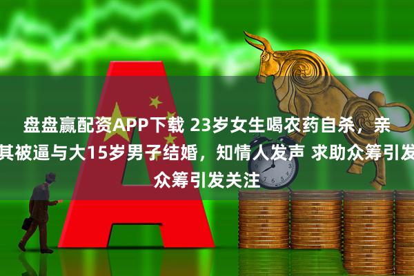 盘盘赢配资APP下载 23岁女生喝农药自杀，亲属称其被逼与大15岁男子结婚，知情人发声 求助众筹引发关注